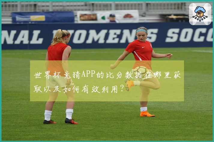 世界杯竞猜APP的比分数据在哪里获取以及如何有效利用？