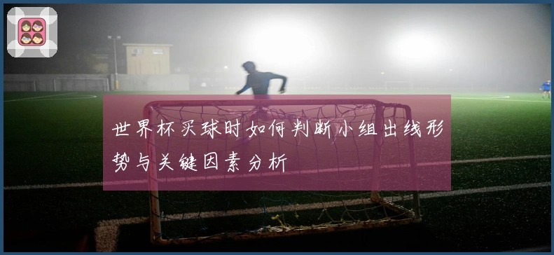 世界杯买球时如何判断小组出线形势与关键因素分析