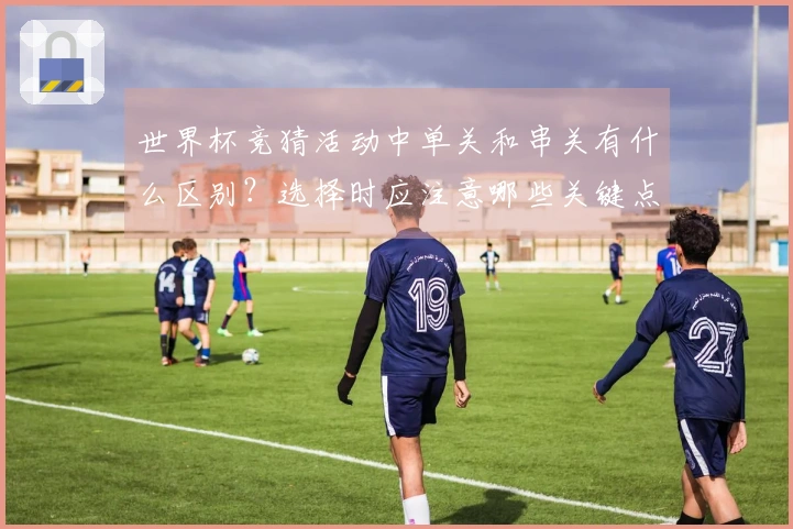 世界杯竞猜活动中单关和串关有什么区别？选择时应注意哪些关键点？