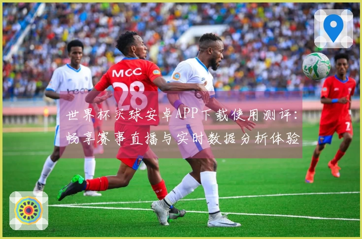 世界杯买球安卓APP下载使用测评：畅享赛事直播与实时数据分析体验