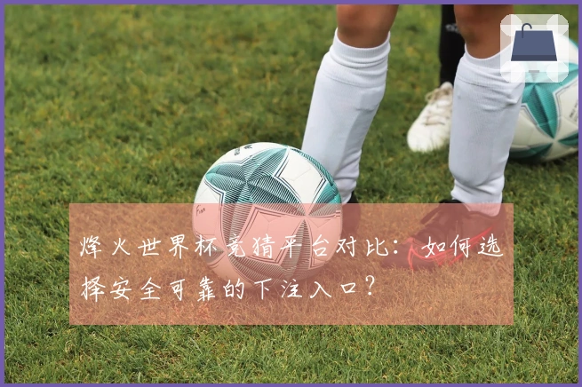 烽火世界杯竞猜平台对比：如何选择安全可靠的下注入口？